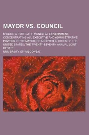 Cover of Mayor vs. Council; Should a System of Municipal Government, Concentrating All Executive and Administrative Powers in the Mayor, Be Adopted in Cities of the United States the Twenty-Seventh Annual Joint Debate