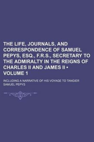 Cover of The Life, Journals, and Correspondence of Samuel Pepys, Esq., F.R.S., Secretary to the Admiralty in the Reigns of Charles II and James II (Volume 1); Including a Narrative of His Voyage to Tangier