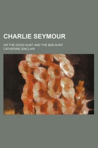 Cover of Charlie Seymour; Or the Good Aunt and the Bad Aunt