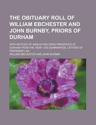 Book cover for The Obituary Roll of William Ebchester and John Burnby, Priors of Durham; With Notices of Similar Records Preserved at Durham from the Year 1233 Downwards, Letters of Fraternity, &C