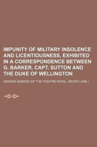 Cover of Impunity of Military Insolence and Licentiousness, Exhibited in a Correspondence Between G. Barker, Capt. Sutton and the Duke of Wellington