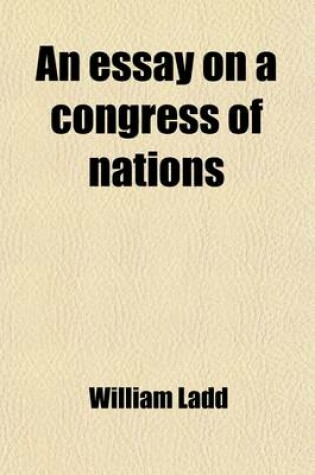 Cover of An Essay on a Congress of Nations; For the Adjustment of International Dispute Without Resort to Arms. Containing the Substance of the Rejected Essays on That Subject. with Original Thoughts and a Copious Appendix