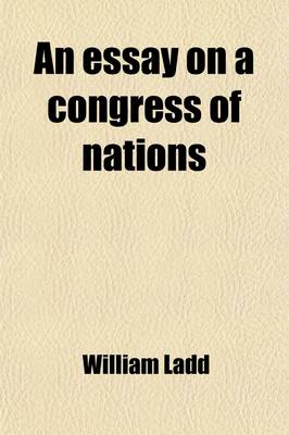 Book cover for An Essay on a Congress of Nations; For the Adjustment of International Dispute Without Resort to Arms. Containing the Substance of the Rejected Essays on That Subject. with Original Thoughts and a Copious Appendix