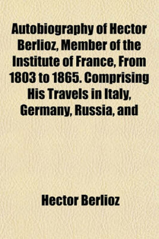 Cover of Autobiography of Hector Berlioz, Member of the Institute of France, from 1803 to 1865. Comprising His Travels in Italy, Germany, Russia, and