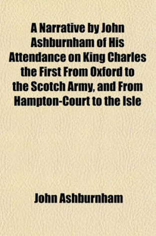 Cover of A Narrative by John Ashburnham of His Attendance on King Charles the First from Oxford to the Scotch Army, and from Hampton-Court to the Isle