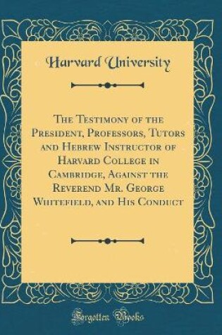 Cover of The Testimony of the President, Professors, Tutors and Hebrew Instructor of Harvard College in Cambridge, Against the Reverend Mr. George Whitefield, and His Conduct (Classic Reprint)