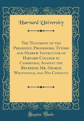 Book cover for The Testimony of the President, Professors, Tutors and Hebrew Instructor of Harvard College in Cambridge, Against the Reverend Mr. George Whitefield, and His Conduct (Classic Reprint)
