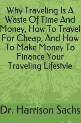 Cover of Why Traveling Is A Waste Of Time And Money, How To Travel For Cheap, And How To Make Money To Finance Your Traveling Lifestyle