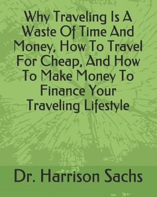 Book cover for Why Traveling Is A Waste Of Time And Money, How To Travel For Cheap, And How To Make Money To Finance Your Traveling Lifestyle