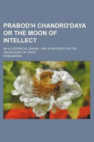 Cover of Prabod'h Chandro'daya or the Moon of Intellect; An Allegorical Drama and Atma Bod'h or the Knowledge of Spirit