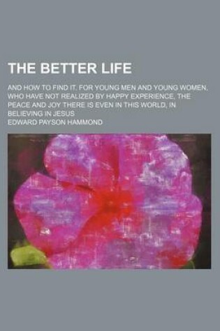 Cover of The Better Life; And How to Find It. for Young Men and Young Women, Who Have Not Realized by Happy Experience, the Peace and Joy There Is Even in This World, in Believing in Jesus