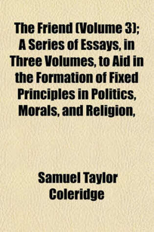Cover of The Friend (Volume 3); A Series of Essays, in Three Volumes, to Aid in the Formation of Fixed Principles in Politics, Morals, and Religion,