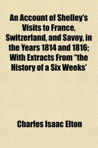 Cover of An Account of Shelley's Visits to France, Switzerland, and Savoy, in the Years 1814 and 1816; With Extracts from the History of a Six Weeks' Tour and Letters Descriptive of a Sail Round the Lake of Geneva and of the Glaciers of Chamouni, First Published in th