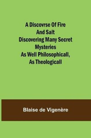 Cover of A Discovrse of Fire and Salt Discovering Many Secret Mysteries as well Philosophicall, as Theologicall