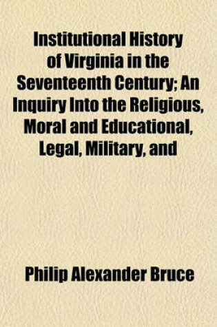 Cover of Institutional History of Virginia in the Seventeenth Century; An Inquiry Into the Religious, Moral and Educational, Legal, Military, and