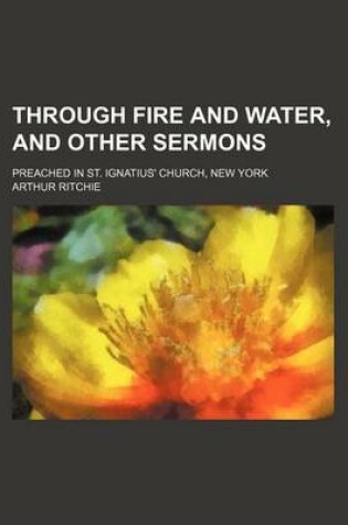 Cover of Through Fire and Water, and Other Sermons; Preached in St. Ignatius' Church, New York