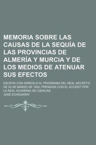 Cover of Memoria Sobre Las Causas de La Sequia de Las Provincias de Almeria y Murcia y de Los Medios de Atenuar Sus Efectos; Escrita Con Arreglo Al Programa de