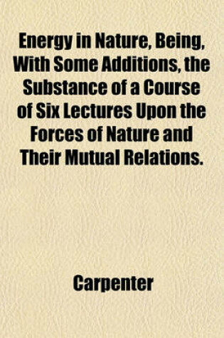 Cover of Energy in Nature, Being, with Some Additions, the Substance of a Course of Six Lectures Upon the Forces of Nature and Their Mutual Relations.