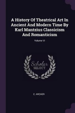Cover of A History of Theatrical Art in Ancient and Modern Time by Karl Mantzius Classicism and Romanticism; Volume VI