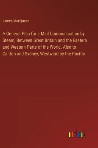 Cover of A General Plan for a Mail Communication by Steam, Between Great Britain and the Eastern and Western Parts of the World. Also to Canton and Sydney, Westward by the Pacific