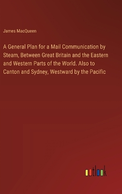 Book cover for A General Plan for a Mail Communication by Steam, Between Great Britain and the Eastern and Western Parts of the World. Also to Canton and Sydney, Westward by the Pacific