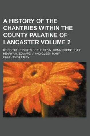 Cover of A History of the Chantries Within the County Palatine of Lancaster Volume 2; Being the Reports of the Royal Commissioners of Henry VIII, Edward VI and Queen Mary