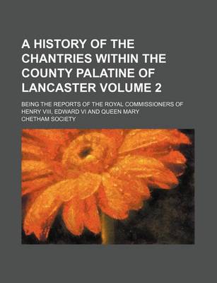 Book cover for A History of the Chantries Within the County Palatine of Lancaster Volume 2; Being the Reports of the Royal Commissioners of Henry VIII, Edward VI and Queen Mary