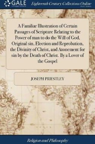 Cover of A Familiar Illustration of Certain Passages of Scripture Relating to the Power of Man to Do the Will of God, Original Sin, Election and Reprobation, the Divinity of Christ, and Atonement for Sin by the Death of Christ. by a Lover of the Gospel