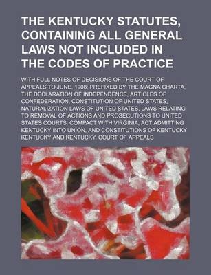 Book cover for The Kentucky Statutes, Containing All General Laws Not Included in the Codes of Practice; With Full Notes of Decisions of the Court of Appeals to June, 1908; Prefixed by the Magna Charta, the Declaration of Independence, Articles of Confederation, Constit