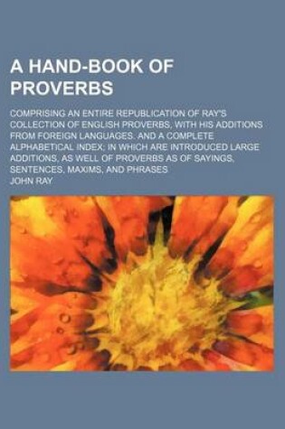 Cover of A Hand-Book of Proverbs; Comprising an Entire Republication of Ray's Collection of English Proverbs, with His Additions from Foreign Languages. and a Complete Alphabetical Index in Which Are Introduced Large Additions, as Well of Proverbs