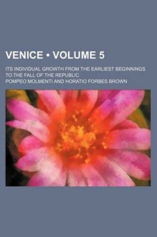 Cover of Venice (Volume 5); Its Individual Growth from the Earliest Beginnings to the Fall of the Republic