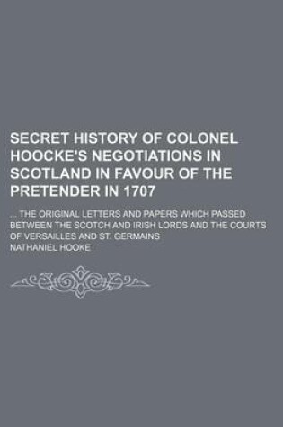 Cover of Secret History of Colonel Hoocke's Negotiations in Scotland in Favour of the Pretender in 1707; The Original Letters and Papers Which Passed Between the Scotch and Irish Lords and the Courts of Versailles and St. Germains