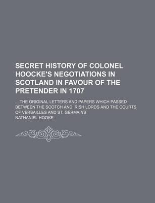 Book cover for Secret History of Colonel Hoocke's Negotiations in Scotland in Favour of the Pretender in 1707; The Original Letters and Papers Which Passed Between the Scotch and Irish Lords and the Courts of Versailles and St. Germains