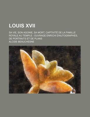 Book cover for Louis XVII (1); Sa Vie, Son Agonie, Sa Mort, Captivite de La Famille Royale Au Temple Ouvrage Enrichi D'Autographes, de Portraits Et de Plans