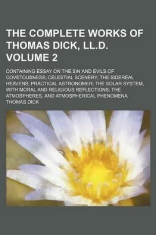 Cover of The Complete Works of Thomas Dick, LL.D. Volume 2; Containing Essay on the Sin and Evils of Covetousness Celestial Scenery the Sidereal Heavens Practical Astronomer the Solar System, with Moral and Religious Reflections the Atmospheres, and Atmospherical