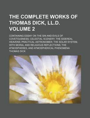 Book cover for The Complete Works of Thomas Dick, LL.D. Volume 2; Containing Essay on the Sin and Evils of Covetousness Celestial Scenery the Sidereal Heavens Practical Astronomer the Solar System, with Moral and Religious Reflections the Atmospheres, and Atmospherical