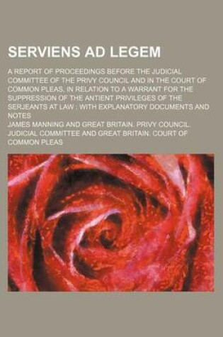 Cover of Serviens Ad Legem; A Report of Proceedings Before the Judicial Committee of the Privy Council and in the Court of Common Pleas, in Relation to a Warrant for the Suppression of the Antient Privileges of the Serjeants at Law