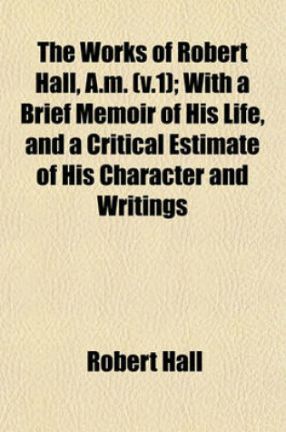 Cover of The Works of Robert Hall, A.M. (V.1); With a Brief Memoir of His Life, and a Critical Estimate of His Character and Writings