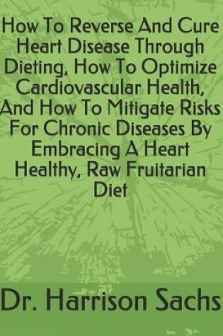 Cover of How To Reverse And Cure Heart Disease Through Dieting, How To Optimize Cardiovascular Health, And How To Mitigate Risks For Chronic Diseases By Embracing A Heart Healthy, Raw Fruitarian Diet