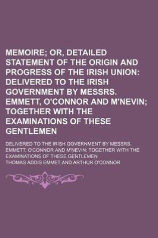 Cover of Memoire; Or, Detailed Statement of the Origin and Progress of the Irish Union Delivered to the Irish Government by Messrs. Emmett, O'Connor and M'Nevin Together with the Examinations of These Gentlemen. Delivered to the Irish Government by Messrs. Emmett,