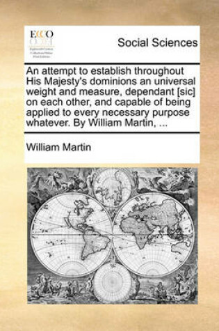 Cover of An attempt to establish throughout His Majesty's dominions an universal weight and measure, dependant [sic] on each other, and capable of being applied to every necessary purpose whatever. By William Martin, ...