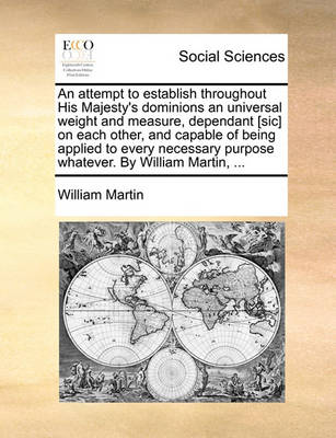 Book cover for An attempt to establish throughout His Majesty's dominions an universal weight and measure, dependant [sic] on each other, and capable of being applied to every necessary purpose whatever. By William Martin, ...