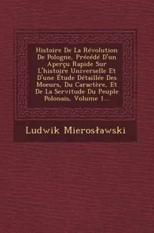 Cover of Histoire de La Revolution de Pologne, Precede D'Un Apercu Rapide Sur L'Histoire Universelle Et D'Une Etude Detaillee Des Moeurs, Du Caractere, Et de La Servitude Du Peuple Polonais, Volume 1...