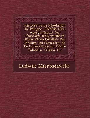 Book cover for Histoire de La Revolution de Pologne, Precede D'Un Apercu Rapide Sur L'Histoire Universelle Et D'Une Etude Detaillee Des Moeurs, Du Caractere, Et de La Servitude Du Peuple Polonais, Volume 1...