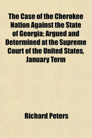 Cover of The Case of the Cherokee Nation Against the State of Georgia; Argued and Determined at the Supreme Court of the United States, January Term 1831 with an Appendix, Containing the Opinion of Chancellor Kent on the Case the Treaties Between the United States