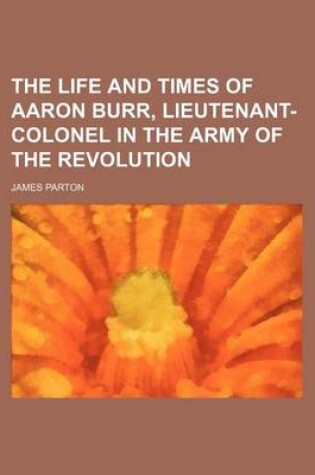 Cover of The Life and Times of Aaron Burr, Lieutenant-Colonel in the Army of the Revolution