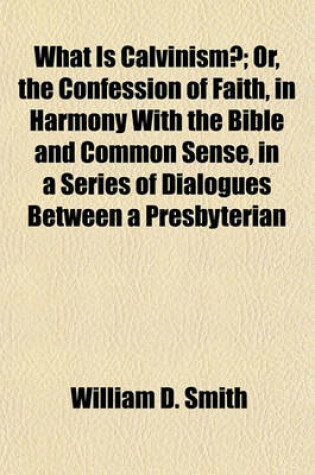 Cover of What Is Calvinism?; Or, the Confession of Faith, in Harmony with the Bible and Common Sense, in a Series of Dialogues Between a Presbyterian