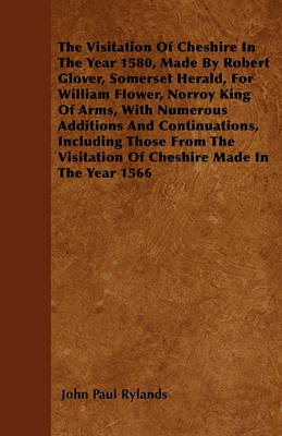 Book cover for The Visitation Of Cheshire In The Year 1580, Made By Robert Glover, Somerset Herald, For William Flower, Norroy King Of Arms, With Numerous Additions And Continuations, Including Those From The Visitation Of Cheshire Made In The Year 1566