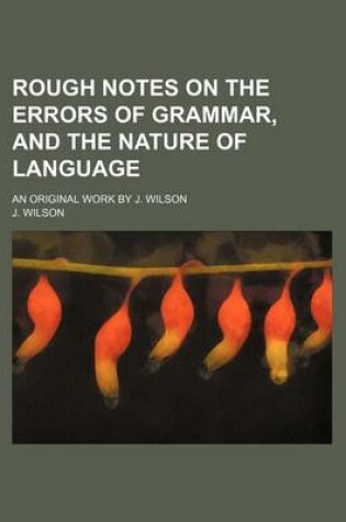Cover of Rough Notes on the Errors of Grammar, and the Nature of Language; An Original Work by J. Wilson
