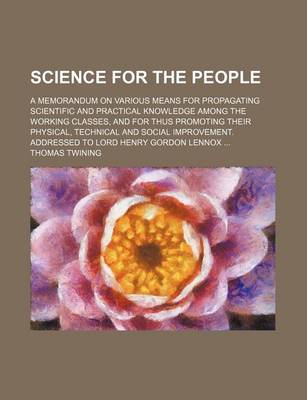 Book cover for Science for the People; A Memorandum on Various Means for Propagating Scientific and Practical Knowledge Among the Working Classes, and for Thus Promoting Their Physical, Technical and Social Improvement. Addressed to Lord Henry Gordon Lennox